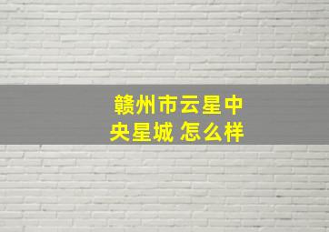 赣州市云星中央星城 怎么样